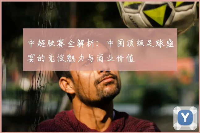 中超联赛全解析：中国顶级足球盛宴的竞技魅力与商业价值