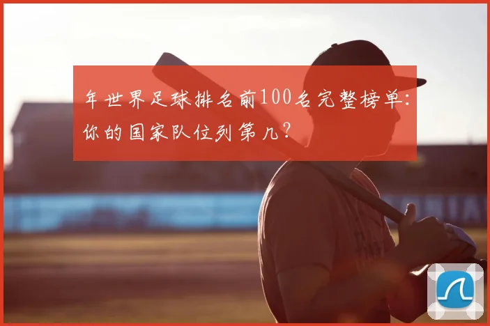 年世界足球排名前100名完整榜单：你的国家队位列第几？