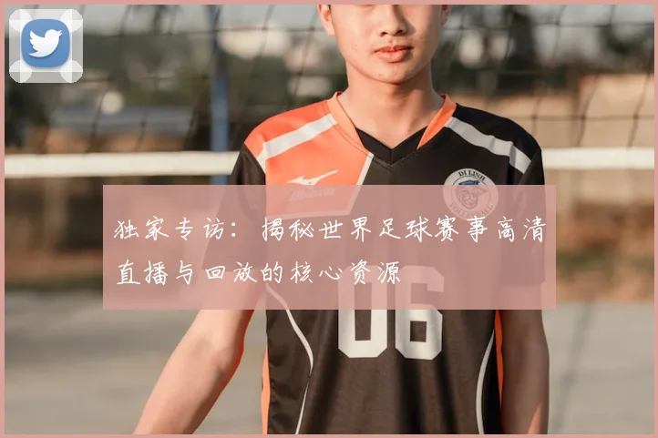 独家专访：揭秘世界足球赛事高清直播与回放的核心资源