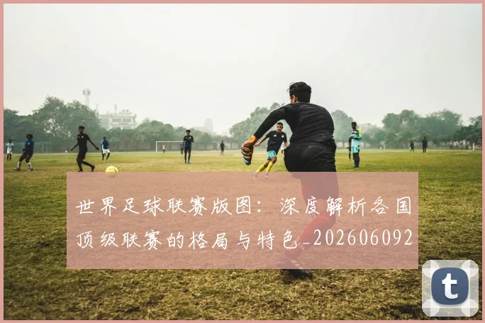 世界足球联赛版图：深度解析各国顶级联赛的格局与特色_20260609201558