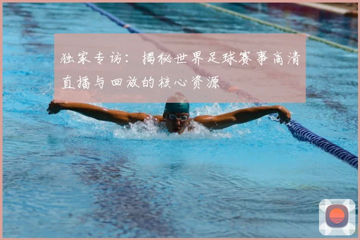独家专访：揭秘世界足球赛事高清直播与回放的核心资源
