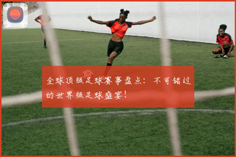 全球顶级足球赛事盘点：不可错过的世界级足球盛宴！