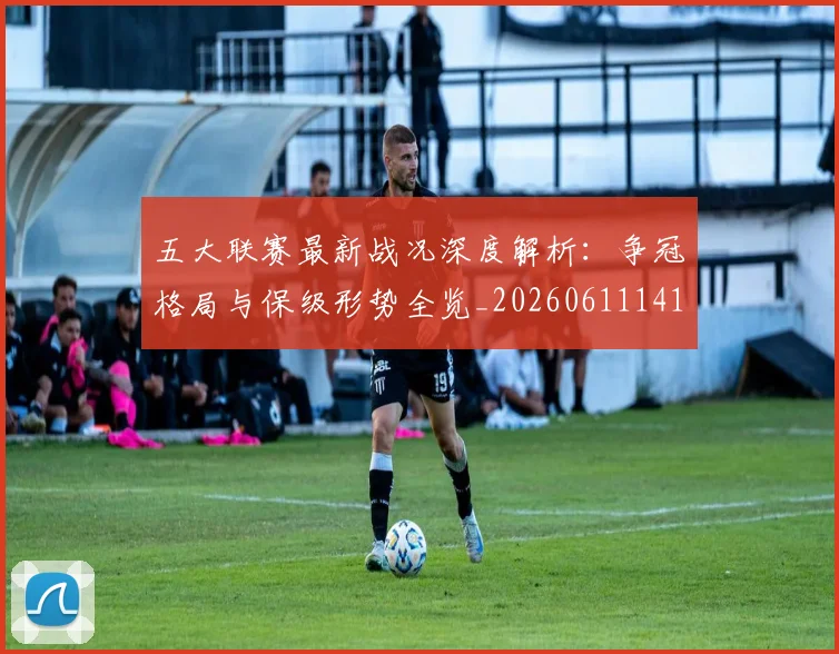 五大联赛最新战况深度解析：争冠格局与保级形势全览_20260611141720