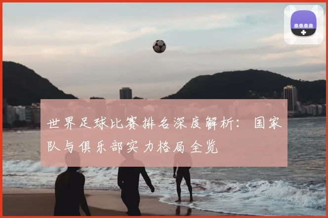 世界足球比赛排名深度解析：国家队与俱乐部实力格局全览