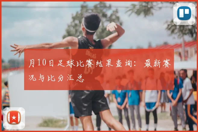 月10日足球比赛结果查询：最新赛况与比分汇总